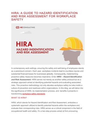 HIRA: A GUIDE TO HAZARD IDENTIFICATION
AND RISK ASSESSMENT FOR WORKPLACE
SAFETY
In contemporary work settings, ensuring the safety and well-being of employees stands
as a paramount concern. Each year, workplace incidents lead to countless injuries and
substantial financial losses for businesses globally. Consequently, implementing
proactive safety measures becomes imperative. Enter HIRA – Hazard Identification
and Risk Assessment. HIRA serves not merely as another safety protocol but as a
strategic approach aimed at identifying potential hazards and evaluating associated
risks. This proactive methodology not only elevates workplace safety but also instils a
culture of prevention and readiness within organizations. In this blog, we will delve into
the significance of HIRA, its implementation process, and benefits it presents in
transforming workplace safety standards.
WHAT IS HIRA?
HIRA, which stands for Hazard Identification and Risk Assessment, embodies a
systematic approach utilized to identify potential hazards within the workplace and
evaluate their corresponding risks. HIRA serves as a critical component in the field of
occupational health and safety. It’s a two-step process aimed at first uncovering
 
