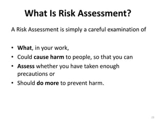 What Is Risk Assessment?
23
A Risk Assessment is simply a careful examination of
• What, in your work,
• Could cause harm to people, so that you can
• Assess whether you have taken enough
precautions or
• Should do more to prevent harm.
 