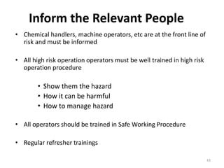 Inform the Relevant People
43
• Chemical handlers, machine operators, etc are at the front line of
risk and must be informed
• All high risk operation operators must be well trained in high risk
operation procedure
• Show them the hazard
• How it can be harmful
• How to manage hazard
• All operators should be trained in Safe Working Procedure
• Regular refresher trainings
 