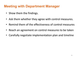 44
• Show them the findings.
• Ask them whether they agree with control measures.
• Remind them of the effectiveness of control measures
• Reach an agreement on control measures to be taken
• Carefully negotiate implementation plan and timeline
Meeting with Department Manager
 