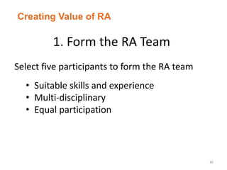1. Form the RA Team
46
Select five participants to form the RA team
• Suitable skills and experience
• Multi-disciplinary
• Equal participation
Creating Value of RA
 