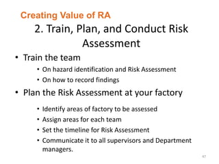 2. Train, Plan, and Conduct Risk
Assessment
47
• Train the team
• On hazard identification and Risk Assessment
• On how to record findings
• Plan the Risk Assessment at your factory
• Identify areas of factory to be assessed
• Assign areas for each team
• Set the timeline for Risk Assessment
• Communicate it to all supervisors and Department
managers.
Creating Value of RA
 