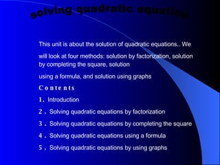 This unit is about the solution of quadratic equations.. We will look at four methods: solution by factorization, solution by completing the square, solution using a formula, and solution using graphs Contents 1.  Introduction  2.  Solving quadratic equations by factorization  3.  Solving quadratic equations by completing the square  4.  Solving quadratic equations using a formula  5.  Solving quadratic equations by using graphs  solving quadratic equation  