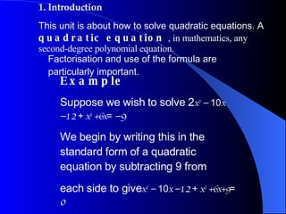 1. Introduction This unit is about how to solve quadratic equations. A  quadratic equation  , in mathematics, any second-degree polynomial equation. Factorisation and use of the formula are particularly important. Example Suppose we wish to solve 2 x 2   −   10 x  −12   +  x 2  +6x =  −9 We begin by writing this in the standard form of a quadratic equation by subtracting 9 from each side to give x 2   −   10 x  −12   +  x 2  +6x+9 =  0 