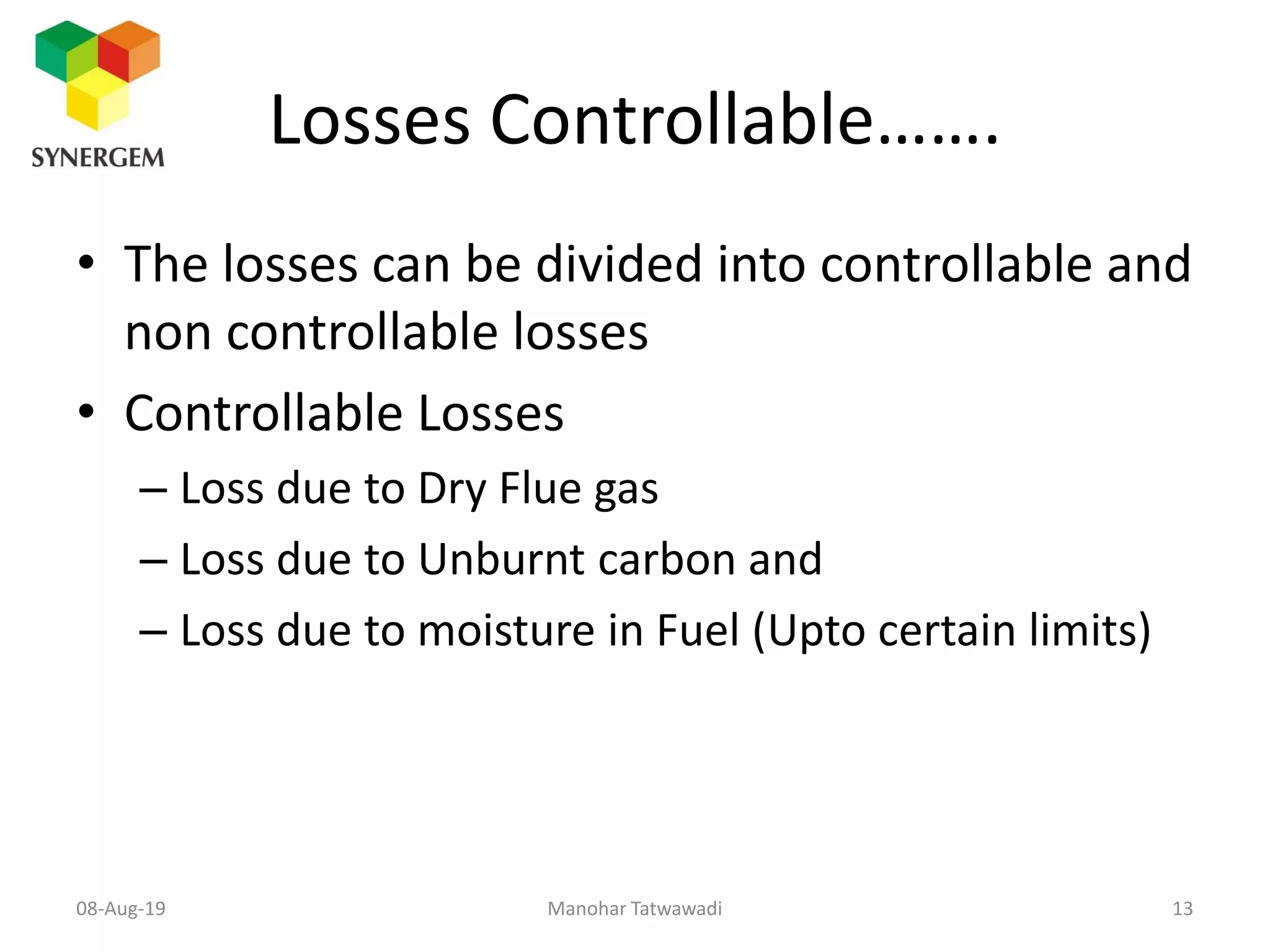 Losses Controllable…….
• The losses can be divided into controllable and
non controllable losses
• Controllable Losses
– Loss due to Dry Flue gas
– Loss due to Unburnt carbon and
– Loss due to moisture in Fuel (Upto certain limits)
Manohar Tatwawadi08-Aug-19 13
 