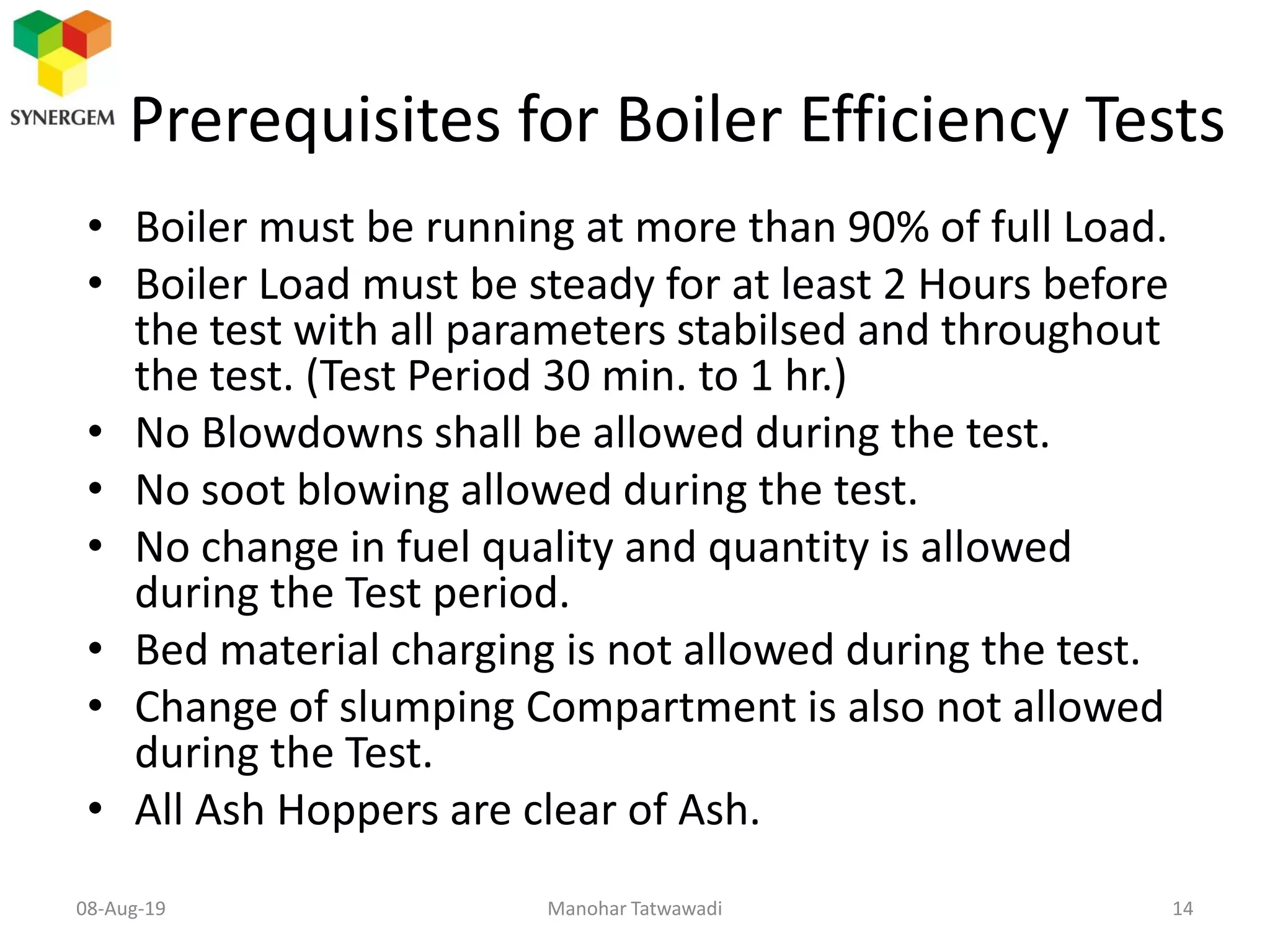 Prerequisites for Boiler Efficiency Tests
• Boiler must be running at more than 90% of full Load.
• Boiler Load must be steady for at least 2 Hours before
the test with all parameters stabilsed and throughout
the test. (Test Period 30 min. to 1 hr.)
• No Blowdowns shall be allowed during the test.
• No soot blowing allowed during the test.
• No change in fuel quality and quantity is allowed
during the Test period.
• Bed material charging is not allowed during the test.
• Change of slumping Compartment is also not allowed
during the Test.
• All Ash Hoppers are clear of Ash.
Manohar Tatwawadi08-Aug-19 14
 