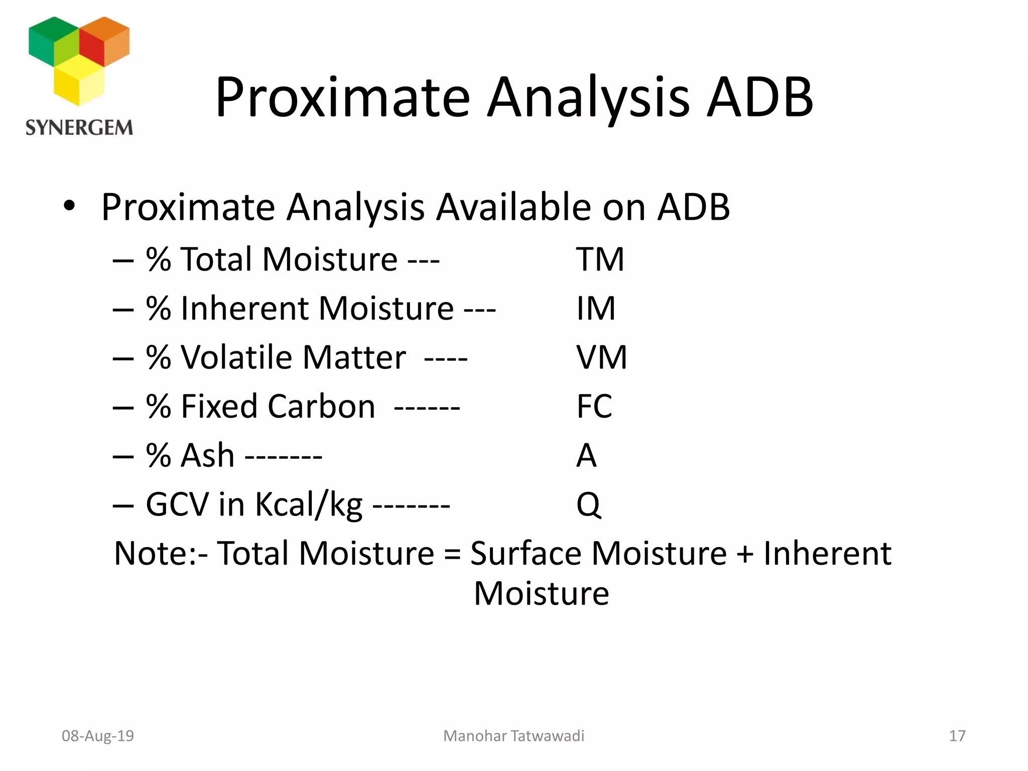Proximate Analysis ADB
• Proximate Analysis Available on ADB
– % Total Moisture --- TM
– % Inherent Moisture --- IM
– % Volatile Matter ---- VM
– % Fixed Carbon ------ FC
– % Ash ------- A
– GCV in Kcal/kg ------- Q
Note:- Total Moisture = Surface Moisture + Inherent
Moisture
Manohar Tatwawadi08-Aug-19 17
 