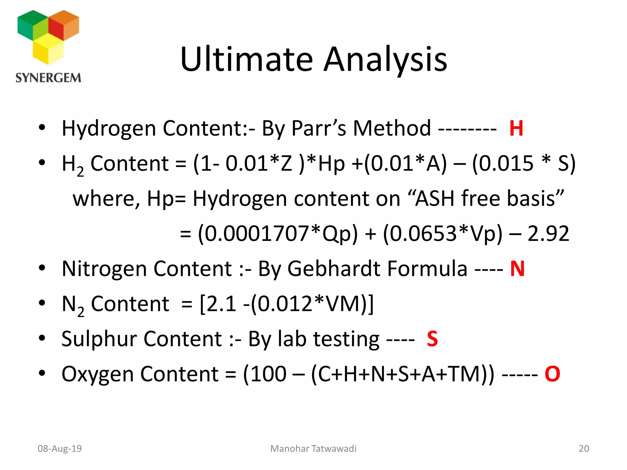 Ultimate Analysis
• Hydrogen Content:- By Parr’s Method -------- H
• H2 Content = (1- 0.01*Z )*Hp +(0.01*A) – (0.015 * S)
where, Hp= Hydrogen content on “ASH free basis”
= (0.0001707*Qp) + (0.0653*Vp) – 2.92
• Nitrogen Content :- By Gebhardt Formula ---- N
• N2 Content = [2.1 -(0.012*VM)]
• Sulphur Content :- By lab testing ---- S
• Oxygen Content = (100 – (C+H+N+S+A+TM)) ----- O
Manohar Tatwawadi08-Aug-19 20
 