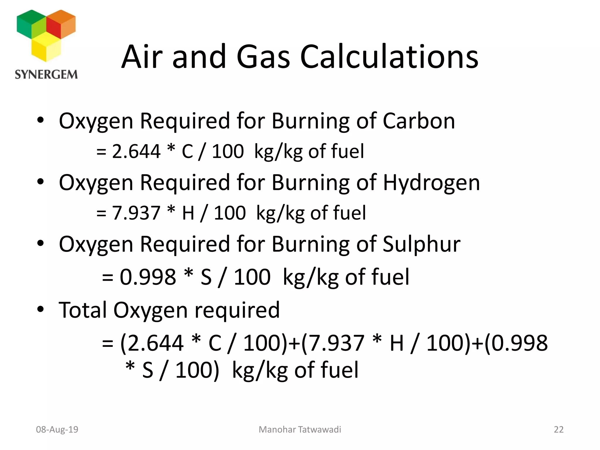 Air and Gas Calculations
• Oxygen Required for Burning of Carbon
= 2.644 * C / 100 kg/kg of fuel
• Oxygen Required for Burning of Hydrogen
= 7.937 * H / 100 kg/kg of fuel
• Oxygen Required for Burning of Sulphur
= 0.998 * S / 100 kg/kg of fuel
• Total Oxygen required
= (2.644 * C / 100)+(7.937 * H / 100)+(0.998
* S / 100) kg/kg of fuel
Manohar Tatwawadi08-Aug-19 22
 
