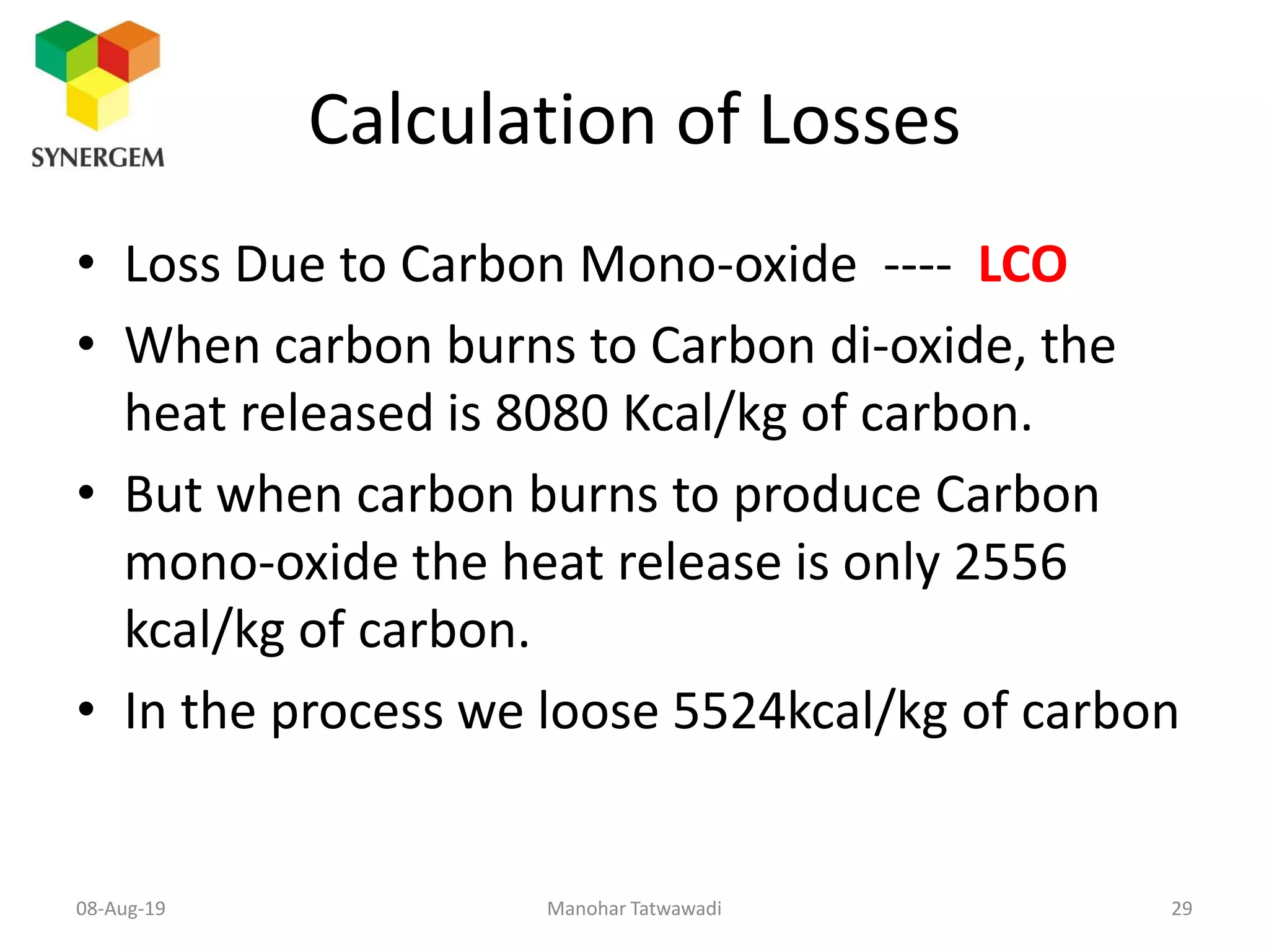 Calculation of Losses
• Loss Due to Carbon Mono-oxide ---- LCO
• When carbon burns to Carbon di-oxide, the
heat released is 8080 Kcal/kg of carbon.
• But when carbon burns to produce Carbon
mono-oxide the heat release is only 2556
kcal/kg of carbon.
• In the process we loose 5524kcal/kg of carbon
Manohar Tatwawadi08-Aug-19 29
 