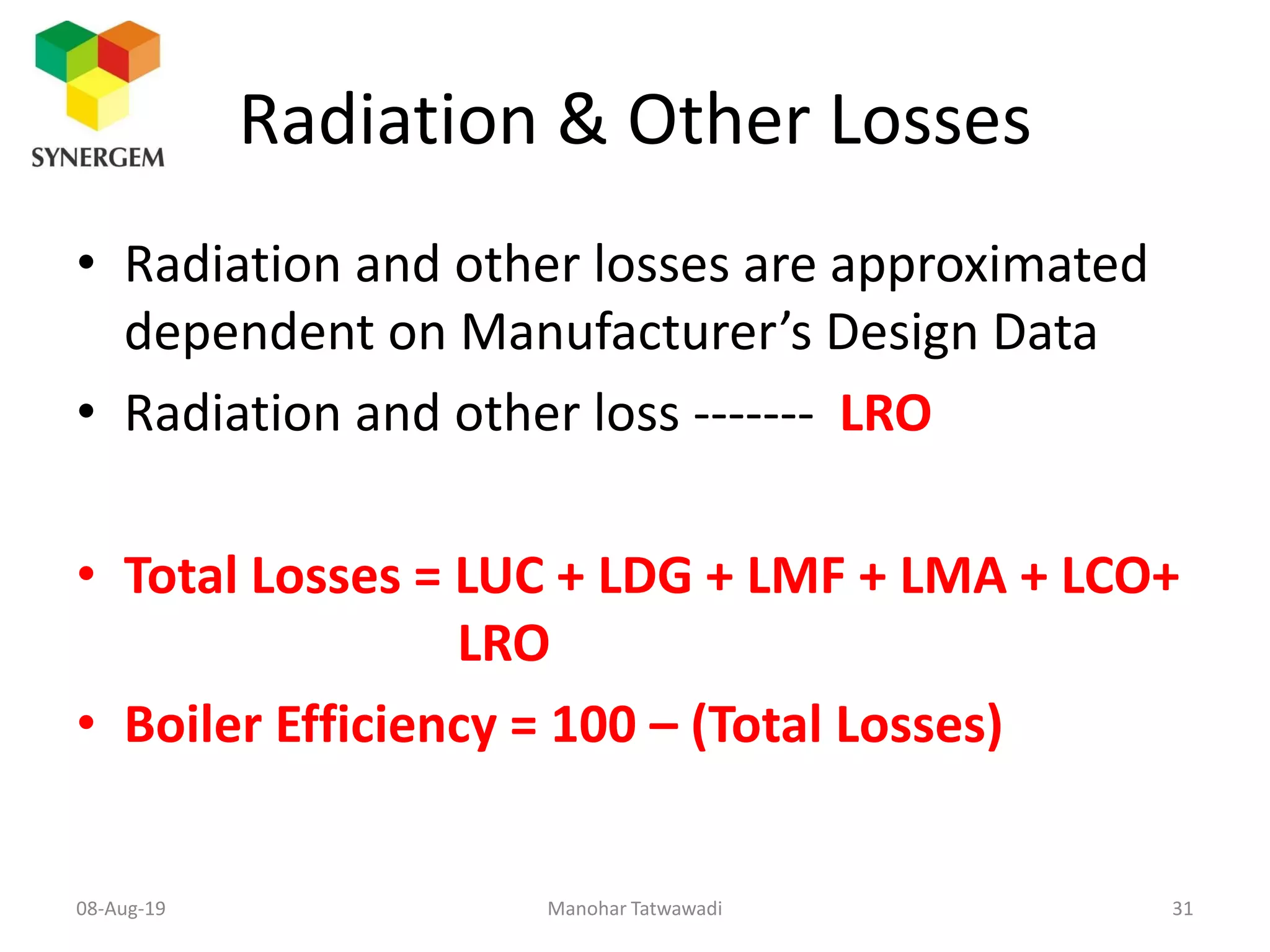 Radiation & Other Losses
• Radiation and other losses are approximated
dependent on Manufacturer’s Design Data
• Radiation and other loss ------- LRO
• Total Losses = LUC + LDG + LMF + LMA + LCO+
LRO
• Boiler Efficiency = 100 – (Total Losses)
Manohar Tatwawadi08-Aug-19 31
 