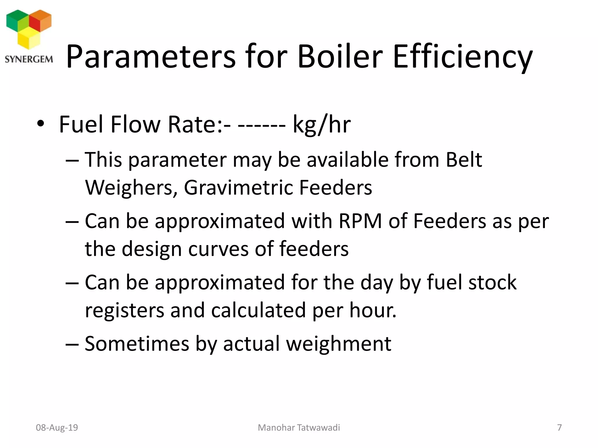 Parameters for Boiler Efficiency
• Fuel Flow Rate:- ------ kg/hr
– This parameter may be available from Belt
Weighers, Gravimetric Feeders
– Can be approximated with RPM of Feeders as per
the design curves of feeders
– Can be approximated for the day by fuel stock
registers and calculated per hour.
– Sometimes by actual weighment
Manohar Tatwawadi08-Aug-19 7
 