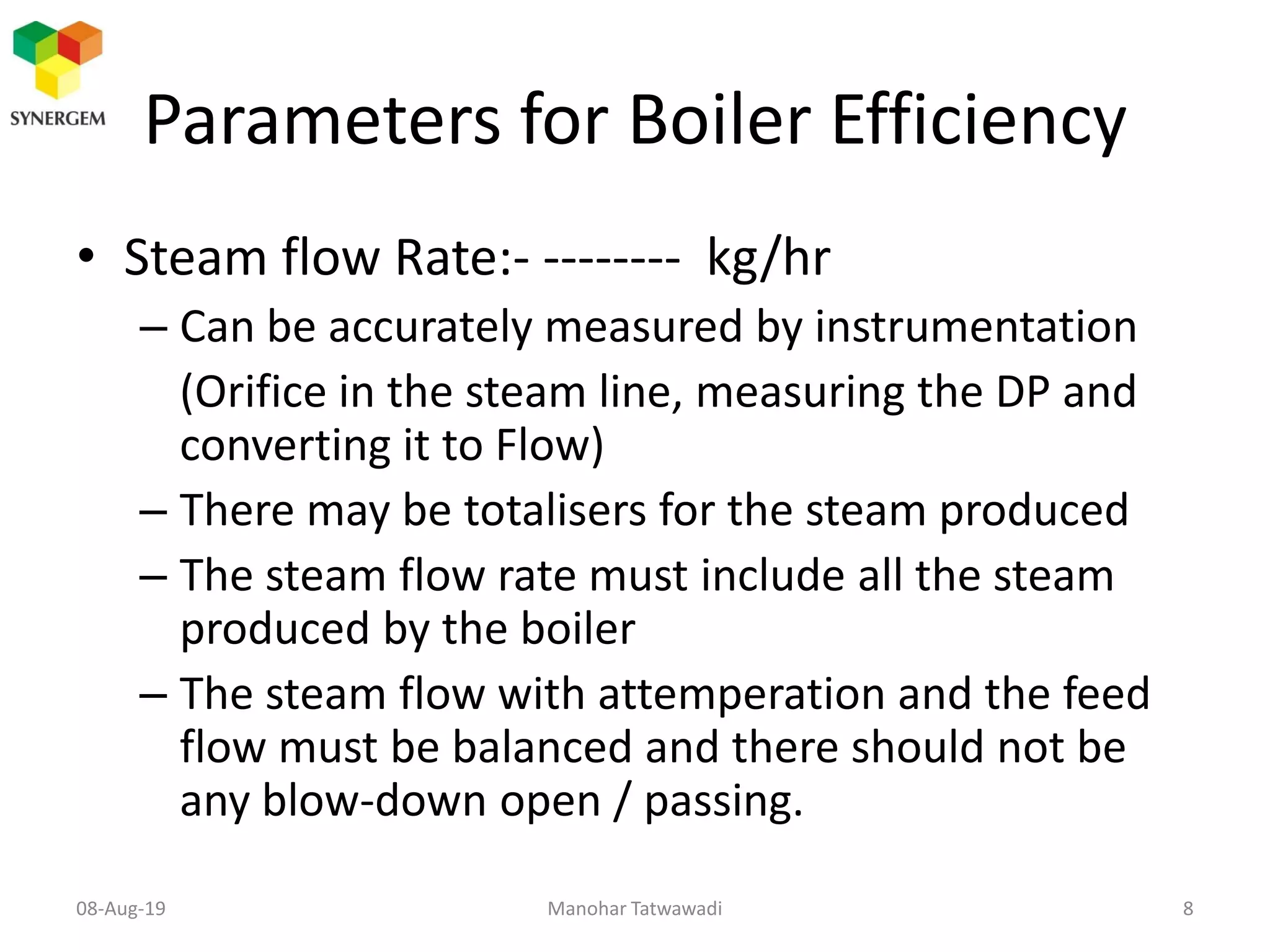 Parameters for Boiler Efficiency
• Steam flow Rate:- -------- kg/hr
– Can be accurately measured by instrumentation
(Orifice in the steam line, measuring the DP and
converting it to Flow)
– There may be totalisers for the steam produced
– The steam flow rate must include all the steam
produced by the boiler
– The steam flow with attemperation and the feed
flow must be balanced and there should not be
any blow-down open / passing.
Manohar Tatwawadi08-Aug-19 8
 