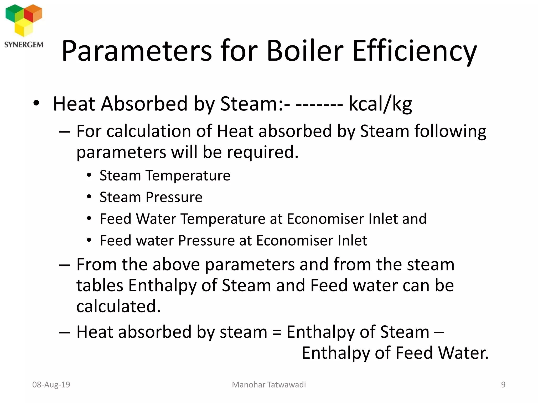 Parameters for Boiler Efficiency
• Heat Absorbed by Steam:- ------- kcal/kg
– For calculation of Heat absorbed by Steam following
parameters will be required.
• Steam Temperature
• Steam Pressure
• Feed Water Temperature at Economiser Inlet and
• Feed water Pressure at Economiser Inlet
– From the above parameters and from the steam
tables Enthalpy of Steam and Feed water can be
calculated.
– Heat absorbed by steam = Enthalpy of Steam –
Enthalpy of Feed Water.
Manohar Tatwawadi08-Aug-19 9
 