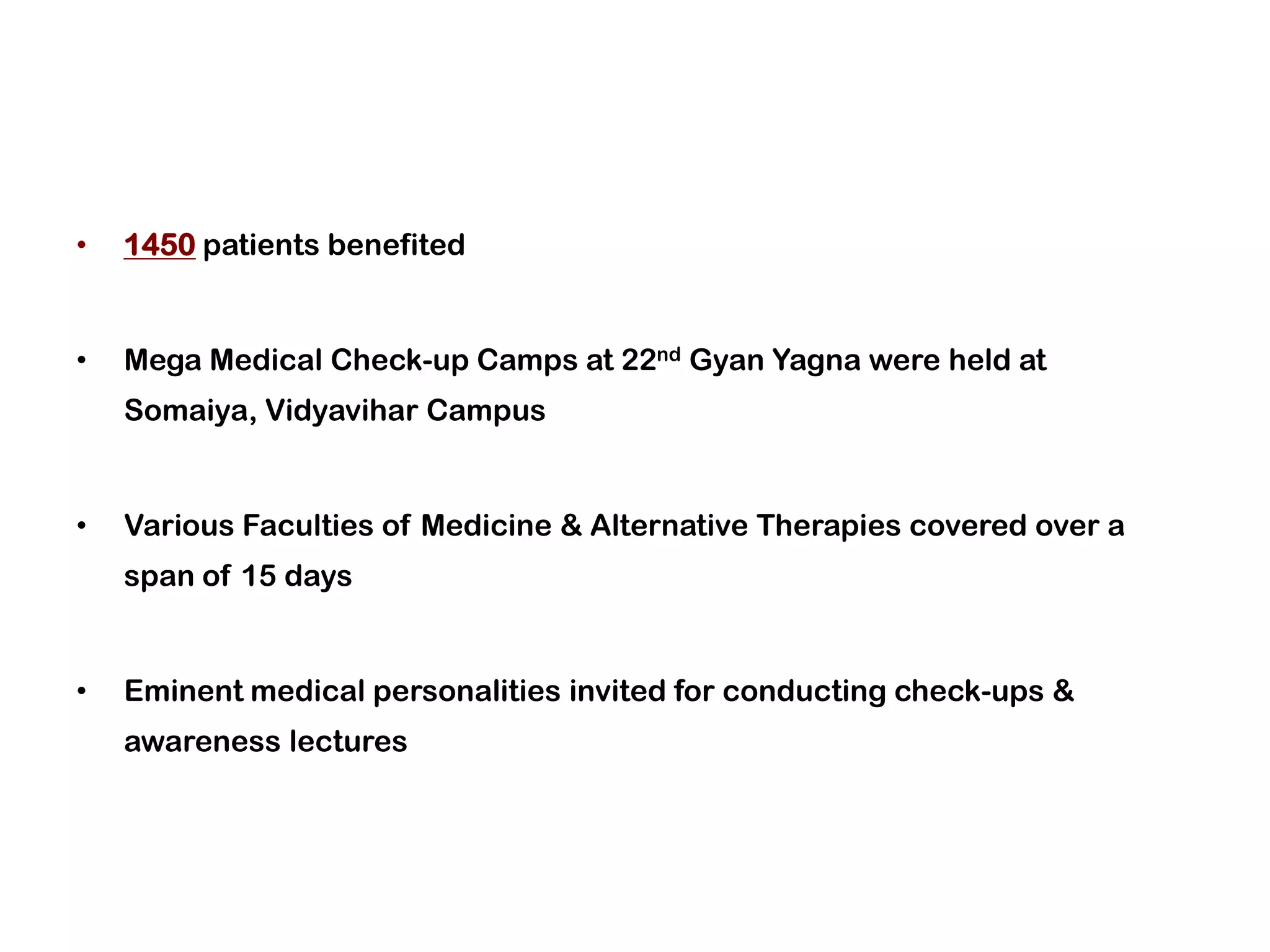 •   1450 patients benefited


•   Mega Medical Check-up Camps at 22nd Gyan Yagna were held at
    Somaiya, Vidyavihar Campus


•   Various Faculties of Medicine & Alternative Therapies covered over a
    span of 15 days


•   Eminent medical personalities invited for conducting check-ups &
    awareness lectures
 