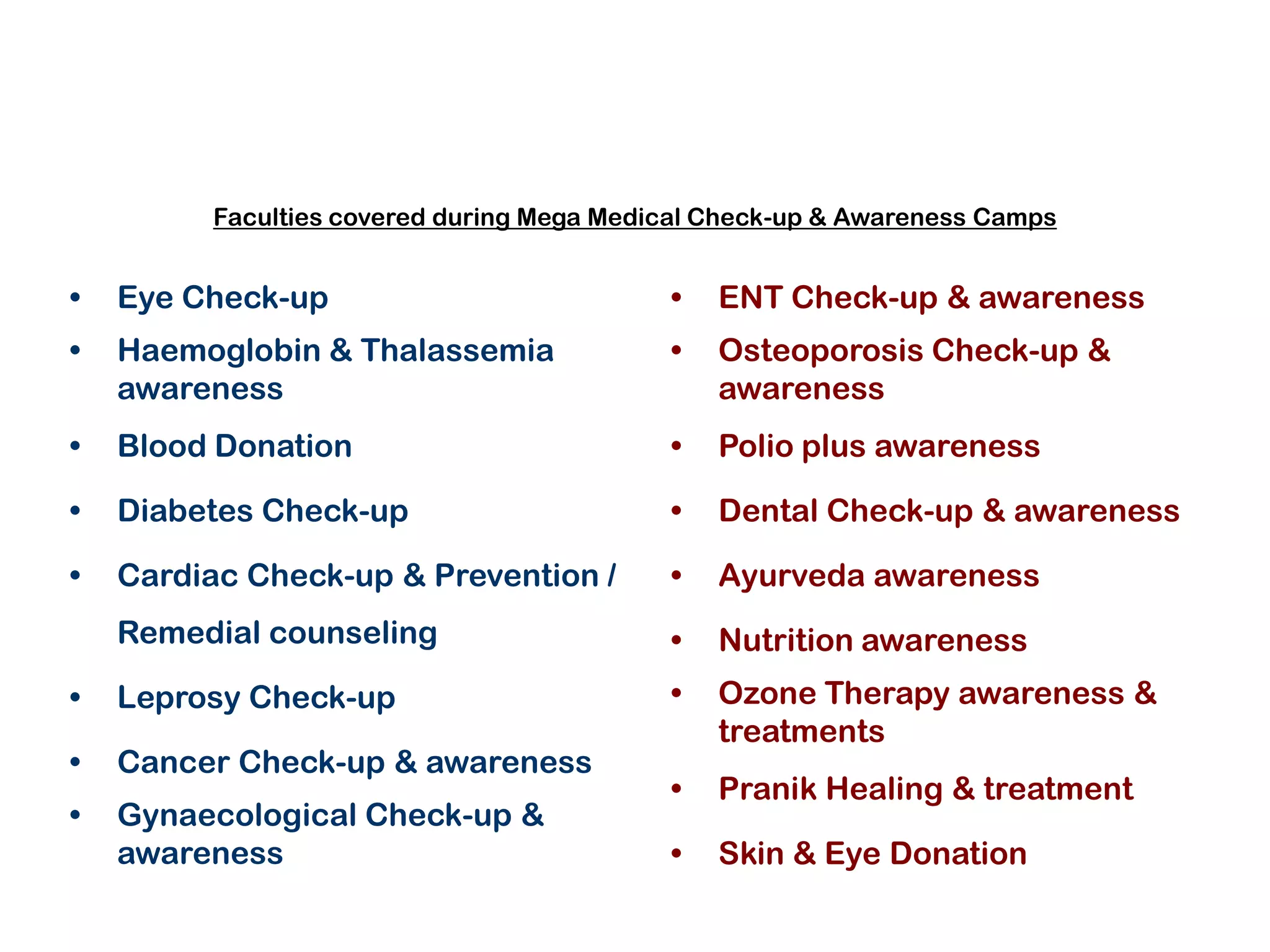 Faculties covered during Mega Medical Check-up & Awareness Camps


•   Eye Check-up                           •   ENT Check-up & awareness
•   Haemoglobin & Thalassemia              •   Osteoporosis Check-up &
    awareness                                  awareness
•   Blood Donation                         •   Polio plus awareness

•   Diabetes Check-up                      •   Dental Check-up & awareness

•   Cardiac Check-up & Prevention /        •   Ayurveda awareness
    Remedial counseling                    •   Nutrition awareness
•   Leprosy Check-up                       •   Ozone Therapy awareness &
                                               treatments
•   Cancer Check-up & awareness
                                           •   Pranik Healing & treatment
•   Gynaecological Check-up &
    awareness                              •   Skin & Eye Donation
 
