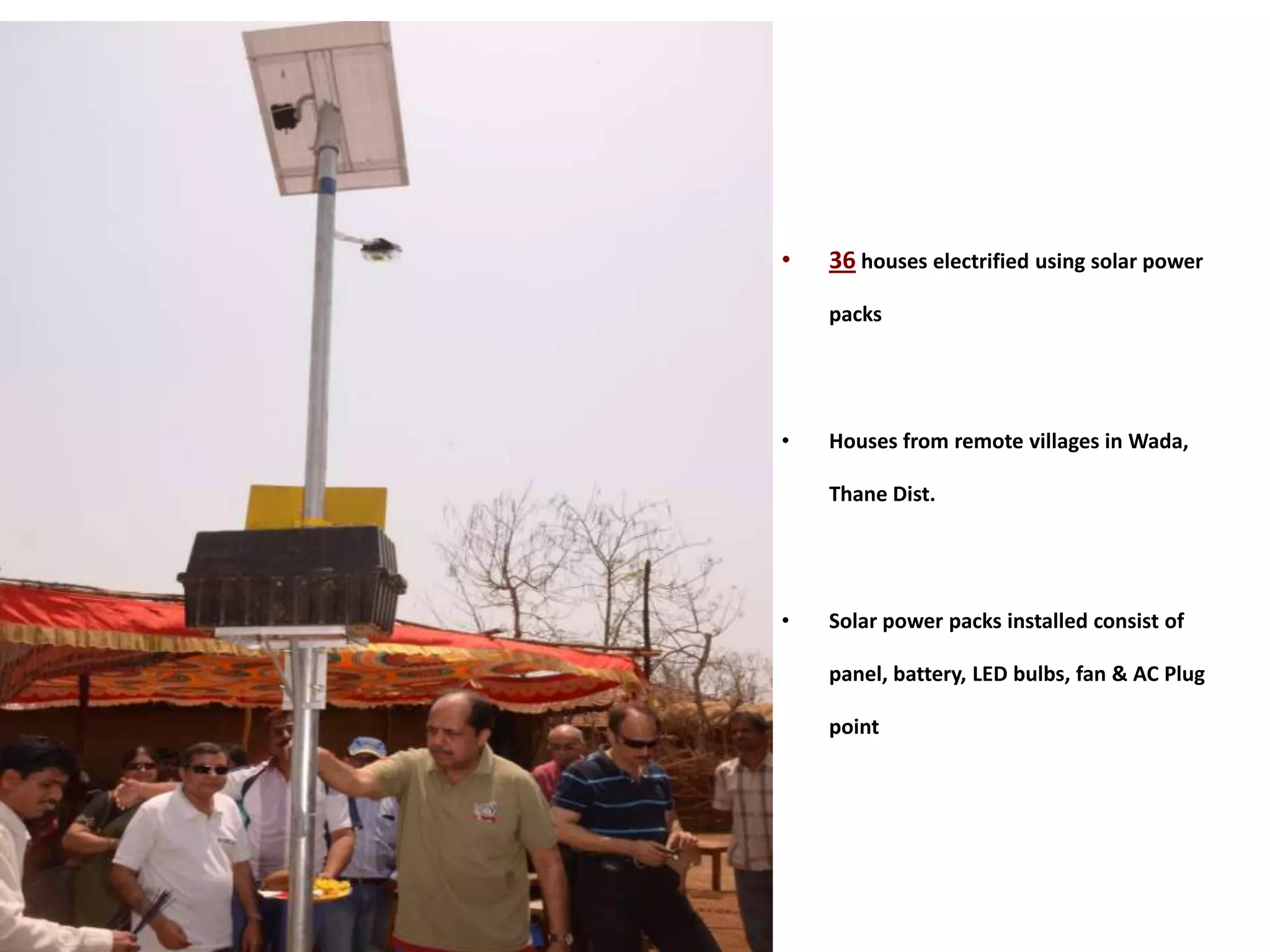 •   36 houses electrified using solar power

    packs




•   Houses from remote villages in Wada,

    Thane Dist.




•   Solar power packs installed consist of

    panel, battery, LED bulbs, fan & AC Plug

    point
 