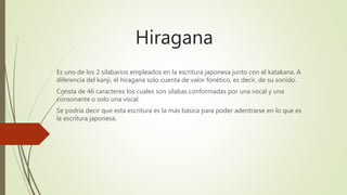 Hiragana
Es uno de los 2 silabarios empleados en la escritura japonesa junto con el katakana. A
diferencia del kanji, el hiragana solo cuenta de valor fonético, es decir, de su sonido.
Consta de 46 caracteres los cuales son sílabas conformadas por una vocal y una
consonante o solo una vocal.
Se podría decir que esta escritura es la más básica para poder adentrarse en lo que es
la escritura japonesa.
 