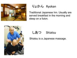 りょかん Ryokan
Traditional Japanese Inn. Usually are
served breakfast in the morning and
sleep on a futon.

しあつ

Shiatsu

Shiatsu is a Japanese massage.

 