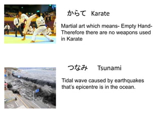 からて Karate
Martial art which means- Empty HandTherefore there are no weapons used
in Karate

つなみ

Tsunami

Tidal wave caused by earthquakes
that’s epicentre is in the ocean.

 