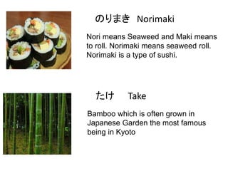 のりまき Norimaki
Nori means Seaweed and Maki means
to roll. Norimaki means seaweed roll.
Norimaki is a type of sushi.

たけ

Take

Bamboo which is often grown in
Japanese Garden the most famous
being in Kyoto

 