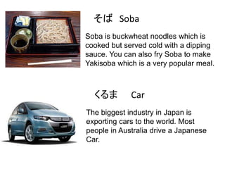 そば Soba
Soba is buckwheat noodles which is
cooked but served cold with a dipping
sauce. You can also fry Soba to make
Yakisoba which is a very popular meal.

くるま

Car

The biggest industry in Japan is
exporting cars to the world. Most
people in Australia drive a Japanese
Car.

 
