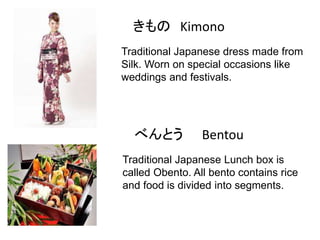 きもの Kimono
Traditional Japanese dress made from
Silk. Worn on special occasions like
weddings and festivals.

べんとう

Bentou

Traditional Japanese Lunch box is
called Obento. All bento contains rice
and food is divided into segments.

 
