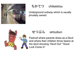 ちかてつ

chikatetsu

Underground subway which is usually
privately owned

せつぶん

setsubun

Festival where parents dress as a Devil
and where their children throw beans at
the devil shouting “Devil Out” “Good
Luck Come in”

 