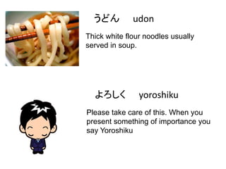 うどん

udon

Thick white flour noodles usually
served in soup.

よろしく

yoroshiku

Please take care of this. When you
present something of importance you
say Yoroshiku

 