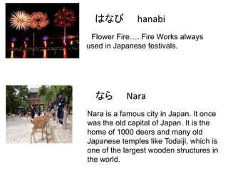 はなび

hanabi

Flower Fire…. Fire Works always
used in Japanese festivals.

なら

Nara

Nara is a famous city in Japan. It once
was the old capital of Japan. It is the
home of 1000 deers and many old
Japanese temples like Todaiji, which is
one of the largest wooden structures in
the world.

 