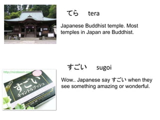 てら

tera

Japanese Buddhist temple. Most
temples in Japan are Buddhist.

すごい

sugoi

Wow.. Japanese say すごい when they
see something amazing or wonderful.

 