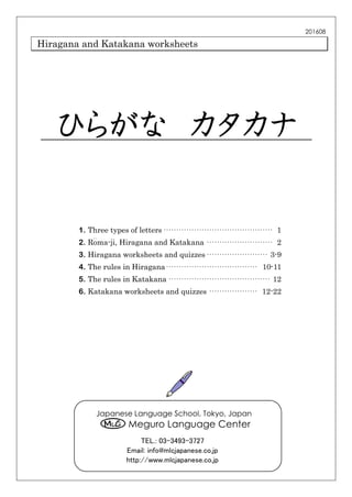 Hiragana and Katakana worksheets
ひらがな カタカナ
1. Three types of letters··········································· 1
2. Ro
＿
ma-ji, Hiragana and Katakana ·························· 2
3. Hiragana worksheets and quizzes························ 3-9
4. The rules in Hiragana···································· 10-11
5. The rules in Katakana········································ 12
6. Katakana worksheets and quizzes ··················· 12-22
201608
Japanese Language School, Tokyo, Japan
Meguro Language Center
TEL.: 03-3493-3727
Email: info@mlcjapanese.co.jp
http://www.mlcjapanese.co.jp
 