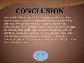 Many mind are better than a few: technology etc will most likely
progress faster. A country experiencing high population growth is
often able to produce more and may become a world power.
If there is a low rate of population growth or a negative growth, there
are more and more elderly people with less and less people to look
after them. population growth will provide cheap labor force to the
industries due to availability of more unemployed people For
humanity in general, more people means we are more likely to live on
after a cataclysmic event.
 