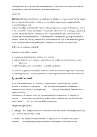 clearly identified. A further detail risk assessment method may require such as quantitative risk
assessment as means of determine suitable controls measures.
Control:
Definition: Control is the elimination or inactivation of a hazard in a manner such that the hazard
does not pose a risk to workers who have to enter into an area or work on equipment in the
course of scheduled work.
Hazards should be controlled at their source (where the problem is created). The closer a control
to the source of the hazard is the better. This method is often referred to as applying engineering
controls. If this does not work, hazards can often be controlled along the path to the worker,
between the source and the worker. This method can be referred to as applying administrative
controls. If this is not possible, hazards must be controlled at the level of the worker through the
use of personal protective equipment (PPE), although this is the least desirable control.
Selecting a suitable control:
Selecting a control often involves:
a. evaluating and selecting short and long term controls;
b. implementing short-term measures to protect workers until permanent controls can be put
in place; and
c. implementing long term controls when reasonably practicable.
For example, suppose a noise hazard is identified. Short-term controls might require workers to
use hearing protection. Long term, permanent controls might remove or isolate the noise source.
Types of Control:
At the source of the hazard a. Elimination – Getting rid of a hazardous job, tool, process,
machine or substance is perhaps the best way of protecting workers. For example, a
salvage firm might decide to stop buying and cutting up scrapped bulk fuel tanks due to
explosion hazards.
b.Substitution – Sometimes doing the same work in a less hazardous way is possible.For
example, a hazardous chemical can be replaced with a less hazardous one.Controls must
protect workers from any new hazards that are created.
Engineering control:
a. Redesign – Jobs and processes can be reworked to make them safer. For example,containers
can be made easier to hold and lift.
b. Isolation – If a hazard cannot be eliminated or replaced, it can some times be isolated,
contained or otherwise kept away from workers. For example, an insulated and air-
 