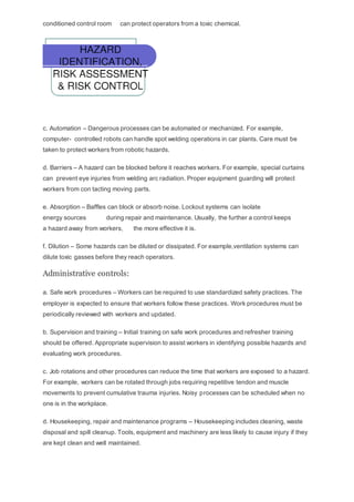conditioned control room can protect operators from a toxic chemical.
c. Automation – Dangerous processes can be automated or mechanized. For example,
computer- controlled robots can handle spot welding operations in car plants. Care must be
taken to protect workers from robotic hazards.
d. Barriers – A hazard can be blocked before it reaches workers. For example, special curtains
can prevent eye injuries from welding arc radiation. Proper equipment guarding will protect
workers from con tacting moving parts.
e. Absorption – Baffles can block or absorb noise. Lockout systems can isolate
energy sources during repair and maintenance. Usually, the further a control keeps
a hazard away from workers, the more effective it is.
f. Dilution – Some hazards can be diluted or dissipated. For example,ventilation systems can
dilute toxic gasses before they reach operators.
Administrative controls:
a. Safe work procedures – Workers can be required to use standardized safety practices. The
employer is expected to ensure that workers follow these practices. Work procedures must be
periodically reviewed with workers and updated.
b. Supervision and training – Initial training on safe work procedures and refresher training
should be offered. Appropriate supervision to assist workers in identifying possible hazards and
evaluating work procedures.
c. Job rotations and other procedures can reduce the time that workers are exposed to a hazard.
For example, workers can be rotated through jobs requiring repetitive tendon and muscle
movements to prevent cumulative trauma injuries. Noisy processes can be scheduled when no
one is in the workplace.
d. Housekeeping, repair and maintenance programs – Housekeeping includes cleaning, waste
disposal and spill cleanup. Tools, equipment and machinery are less likely to cause injury if they
are kept clean and well maintained.
 