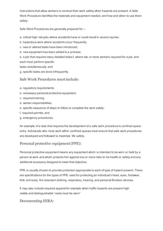instructions that allow workers to conduct their work safety when hazards are present. A Safe
Work Procedure identifies the materials and equipment needed, and how and when to use them
safety.
Safe Work Procedures are generally prepared for –
a. critical high risk jobs where accidents have or could result in severe injuries;
b. hazardous work where accidents occur frequently;
c. new or altered tasks have been introduced;
d. new equipment has been added to a process;
e. a job that requires many detailed tasks;f. where two or more workers required for a job, and
each must perform specific
tasks simultaneously; and
g. specific tasks are done infrequently.
Safe Work Procedures must include:
a. regulatory requirements;
b. necessary personal protective equipment;
c. required training;
d. worker responsibilities;
e. specific sequence of steps to follow to complete the work safely;
f. required permits; and
g. emergency procedures.
An example of a task that requires the development of a safe work procedure is confined space
entry. Individuals who must work within confined spaces must ensure that safe work procedures
are developed and followed to maximize life safety.
Personal protective equipment (PPE):
Personal protective equipment means any equipment which is intended to be worn or held by a
person at work and which protects him against one or more risks to his health or safety and any
additional accessory designed to meet that objective;
PPE is usually chosen to provide protection appropriate to each of type of hazard present. There
are specifications for the types of PPE used for protecting an individual’s head, eyes, footwear,
limb and body, fire retardant clothing, respiratory, hearing, and personal flotation devices.
It may also include required apparel for example when traffic hazards are present high
visible and distinguishable “vests must be worn”
Documenting HIRA:
 
