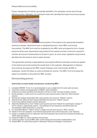 Responsibility and accountability
Proper management of hazards sporadically identified in the workplace can be done through
effective process. Ultimately, the individual or team who identified the hazard must ensure proper
communication of the hazard to the appropriate workplace
authority (manager, department head, or designated person). Each HIRA must be fully
documented. The HIRA form must be completed by the HIRA team and signed by the in charge
personnel of the area. Departments responsible for the hazards and their control are required to
maintain all records of assessments for at least 3 years. (In some cases, legislative requirements
will determine the minimum time to retain records).
The appropriate authority is responsible for ensuring that effective and timely controls are applied
to the hazard and communicating the results back to the originator. Management or employer
must endorse and approve the HIRA results. Employer must communicate all HIRA to
employees, monitor the follow up action and keep the records. The HIRA Form (Link below the
page) is an example to document the HIRA process.
Documenting process:
Instructions to team leader and persons conducting HIRA :
1. complete HIRARC Form. It is recommended to use a single form for each work process;
2. record the names and designation of HIRAC team members;
3. outline the process workflow and indicate in the form under ‘process/ location column;
4. list all activities ( routine and non-routine) for each work process under the “Work Activity”
column;
5. identify the hazards associated with each activity and record in “Hazard” column;
6. determine the effect of each hazard identified and record in “Effect” column;
7. record any existing hazard control measures;
8. determine likelihood (L) from Table A and severity (S) from Table B for eachhazard. Assign P
and C rating in respectively column. The existing control measures should be take into
consideration while determine (L) and (S);
9. by using Risk Matrix ( Table C and D ) assign one risk and record in “Risk” column;
10. based on the risk assigned, recommend appropriate risk control measures ( see Table D);
11. assign a suitable person to implement the recommended risk control and indicate the follow up
action date and status;
12. repeat the HIRA for other activities and process;
13. conduct another round of HIRA after control measures have been implemented; and
14. review HIRA for every three years or whenever there are changes in process or
 