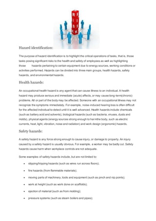 Hazard identification:
The purpose of hazard identification is to highlight the critical operations of tasks, that is, those
tasks posing significant risks to the health and safety of employees as well as highlighting
those hazards pertaining to certain equipment due to energy sources, working conditions or
activities performed. Hazards can be divided into three main groups, health hazards, safety
hazards, and environmental hazards.
Health hazards:
An occupational health hazard is any agent that can cause illness to an individual. A health
hazard may produce serious and immediate (acute) affects, or may cause long-term(chronic)
problems. All or part of the body may be affected. Someone with an occupational illness may not
recognize the symptoms immediately. For example, noise-induced hearing loss is often difficult
for the affected individual to detect until it is well advanced. Health hazards include chemicals
(such as battery acid and solvents), biological hazards (such as bacteria, viruses, dusts and
molds), physical agents (energy sources strong enough to harmthe body, such as electric
currents, heat, light, vibration, noise and radiation) and work design (ergonomic) hazards.
Safety hazards:
A safety hazard is any force strong enough to cause injury, or damage to property. An injury
caused by a safety hazard is usually obvious. For example, a worker may be badly cut. Safety
hazards cause harm when workplace controls are not adequate.
Some examples of safety hazards include, but are not limited to:
 slipping/tripping hazards (such as wires run across floors);
 fire hazards (from flammable materials);
 moving parts of machinery, tools and equipment (such as pinch and nip points);
 work at height (such as work done on scaffolds);
 ejection of material (such as from molding);
 pressure systems (such as steam boilers and pipes);
 