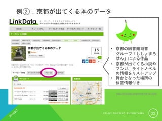 例②：京都が出てくる本のデータ
http://linkdata.org/work/rdf1s1294i
• 京都の図書館司書
グループ「ししょまろ
はん」による作品
• 京都が出てくる小説や
マンガ、ライトノベル
の情報をリストアップ
• 舞台となった場所の
位置情報付き
C C - B Y S A Y O K O S H I M O Y A M A 22
 