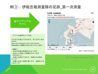 例③：伊能忠敬測量隊の足跡_第一次測量
マニアには
たまらないアプリ
（アプリの説明文より引用）
どれほどの速さで生きれば、またきみに会え
るのか。
One more tadataka, One more chance
伊能忠敬との邂逅を求める全ての人に捧ぐ。
＜機能＞
・本日の忠敬の居場所がわかります
・あなたと忠敬との距離がわかります
（GPSをオン）
・忠高とお話ができます（地図中の忠高を
タップ）
・忠敬と出会う地図を選べます（地図右上の
✙をタップ）
http://app.linkdata.org/app/app1s1043i
C C - B Y S A Y O K O S H I M O Y A M A 26
 