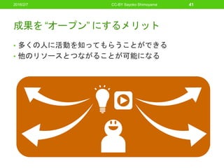 成果を “オープン” にするメリット
• 多くの人に活動を知ってもらうことができる
• 他のリソースとつながることが可能になる
2016/2/7 CC-BY Sayoko Shimoyama 41
 