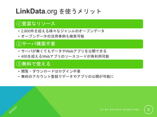 LinkData.org を使うメリット
①豊富なリソース
• 2,600件を超える様々なジャンルのオープンデータ
• オープンデータの活用事例も検索可能
②サーバ構築不要
• サーバが無くてもデータやWebアプリを公開できる
• 400を超えるWebアプリのソースコードが再利用可能
③無料で使える
• 閲覧・ダウンロードはログイン不要
• 無料のアカウント登録でデータやアプリの公開が可能に
C C - B Y S A Y O K O S H I M O Y A M A 8
 