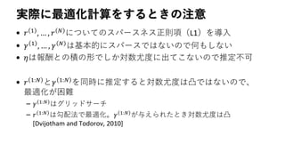 実際に最適化計算をするときの注意
• 𝑟 1
, … , 𝑟 𝑁
についてのスパースネス正則項（L1）を導入
• 𝛾 1 , … , 𝛾 𝑁 は基本的にスパースではないので何もしない
• 𝜂は報酬との積の形でしか対数尤度に出てこないので推定不可
• 𝑟 1:𝑁 と𝛾 1:𝑁 を同時に推定すると対数尤度は凸ではないので、
最適化が困難
– 𝛾 1:𝑁
はグリッドサーチ
– 𝑟 1:𝑁 は勾配法で最適化。𝛾 1:𝑁 が与えられたとき対数尤度は凸
[Dvijotham and Todorov, 2010]
 