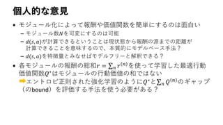 個人的な意見
• モジュール化によって報酬や価値関数を簡単にするのは面白い
– モジュール数𝑁を可変にするのは可能
– 𝑑(𝑠, 𝑎)が計算できるということは現状態から報酬の源までの距離が
計算できることを意味するので、本質的にモデルベース手法？
– 𝑑(𝑠, 𝑎)を特徴量とみなせばモデルフリーと解釈できる？
• 各モジュールの報酬の総和𝑟 = σ 𝑛 𝑟 𝑛 を使って学習した最適行動
価値関数𝑄∗
はモジュールの行動価値の和ではない
エントロピ正則された強化学習のように𝑄∗
とσ 𝑛 𝑄 𝑛
のギャップ
（のbound）を評価する手法を使う必要がある？
 