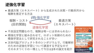 逆強化学習
• 最適方策（エキスパート）から生成された状態・行動系列から
報酬を推定する方法
• 不良設定問題なので、報酬は唯一には求められない
• 順強化学習と組み合わせて、ロボット制御のための
模倣学習法として研究されることが多い
• 次世代脳プロジェクト冬のシンポジウムで、行動解析
のための逆強化学習について講演する予定なので
そのネタつくりの一環として今日は2本の論文を紹介
報酬・コスト
(目的関数)
(順) 強化学習
逆強化学習
最適方策
（エキスパート）
 