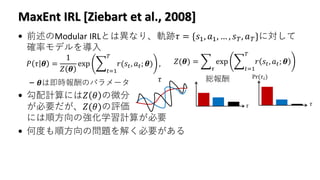MaxEnt IRL [Ziebart et al., 2008]
• 前述のModular IRLとは異なり、軌跡𝜏 = {𝑠1, 𝑎1, … , 𝑠 𝑇, 𝑎 𝑇}に対して
確率モデルを導入
– 𝜽は即時報酬のパラメータ
• 勾配計算には𝑍 𝜃 の微分
が必要だが、𝑍(𝜃)の評価
には順方向の強化学習計算が必要
• 何度も順方向の問題を解く必要がある
𝑃 𝜏 𝜽 =
1
𝑍 𝜽
exp ෍
𝑡=1
𝑇
𝑟(𝑠𝑡, 𝑎 𝑡; 𝜽) , 𝑍(𝜽) = ෍
𝜏
exp ෍
𝑡=1
𝑇
𝑟 𝑠𝑡, 𝑎 𝑡; 𝜽
𝜏 総報酬
𝜏
Pr(𝜏𝑖)
𝜏
 