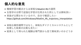 個人的な意見
• 機械学習の観点からは単純なMaxEnt IRLの適用
• 生態学の分野で逆強化学習が応用された例としては興味深い
• 実装が公開されているので、自分で確認したい
https://github.com/thirakawa/MaxEnt_IRL_trajectory_interpolation
• 単純な線形補間ではなく、単純なダイナミカルシステムとして
処理した結果の比較も見たい
• 結果として得られた報酬は専門家から見て興味深いのかどうか
 