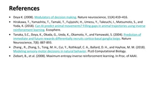 References
• Doya K. (2008). Modulators of decision making. Nature neuroscience, 11(4):410–416.
• Hirakawa, T., Yamashita, T., Tamaki, T., Fujiyoshi, H., Umezu, Y., Takeuchi, I., Matsumoto, S., and
Yoda, K. (2018). Can AI predict animal movements? Filling gaps in animal trajectories using inverse
reinforcement learning. Ecosphere.
• Tanaka, S.C., Doya, K., Okada, G., Ueda, K., Okamoto, Y., and Yamawaki, S. (2004). Prediction of
immediate and future rewards differentially recruits cortico-basal ganglia loops. Nature
Neuroscience, 7(8): 887-893.
• Zhang , R., Zhang, S., Tong, M. H., Cui, Y., Rothkopf, C. A., Ballard, D. H., and Hayhoe, M. M. (2018).
Modeling sensory-motor decisions in natural behavior. PLoS Computational Biology.
• Ziebart, B., et al. (2008). Maximum entropy inverse reinforcement learning. In Proc. of AAAI.
 