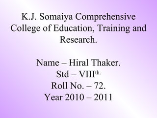 K.J. Somaiya Comprehensive College of Education, Training and Research. Name – Hiral Thaker. Std – VIII th. Roll No. – 72. Year 2010 – 2011 