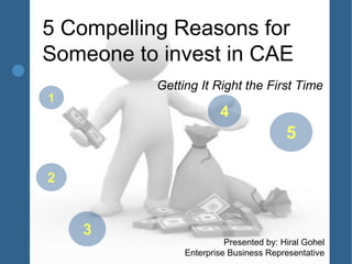 5 Compelling Reasons for
Someone to invest in CAE
          Getting It Right the First Time
1
                       4
                                        5

2


    3
                         Presented by: Hiral Gohel
               Enterprise Business Representative
 